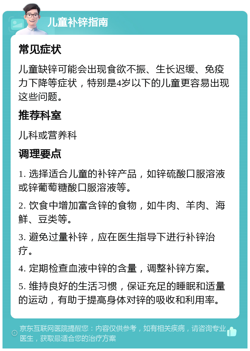 儿童补锌指南 常见症状 儿童缺锌可能会出现食欲不振、生长迟缓、免疫力下降等症状，特别是4岁以下的儿童更容易出现这些问题。 推荐科室 儿科或营养科 调理要点 1. 选择适合儿童的补锌产品，如锌硫酸口服溶液或锌葡萄糖酸口服溶液等。 2. 饮食中增加富含锌的食物，如牛肉、羊肉、海鲜、豆类等。 3. 避免过量补锌，应在医生指导下进行补锌治疗。 4. 定期检查血液中锌的含量，调整补锌方案。 5. 维持良好的生活习惯，保证充足的睡眠和适量的运动，有助于提高身体对锌的吸收和利用率。