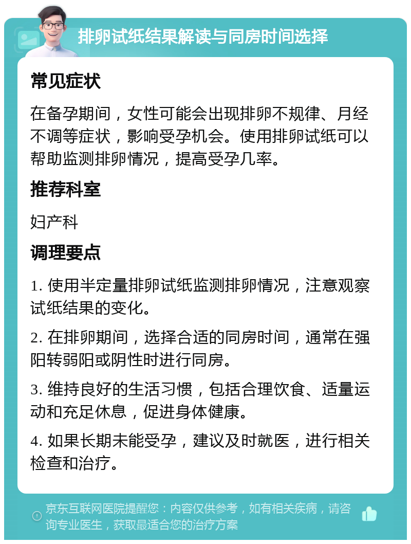 排卵试纸结果解读与同房时间选择 常见症状 在备孕期间，女性可能会出现排卵不规律、月经不调等症状，影响受孕机会。使用排卵试纸可以帮助监测排卵情况，提高受孕几率。 推荐科室 妇产科 调理要点 1. 使用半定量排卵试纸监测排卵情况，注意观察试纸结果的变化。 2. 在排卵期间，选择合适的同房时间，通常在强阳转弱阳或阴性时进行同房。 3. 维持良好的生活习惯，包括合理饮食、适量运动和充足休息，促进身体健康。 4. 如果长期未能受孕，建议及时就医，进行相关检查和治疗。