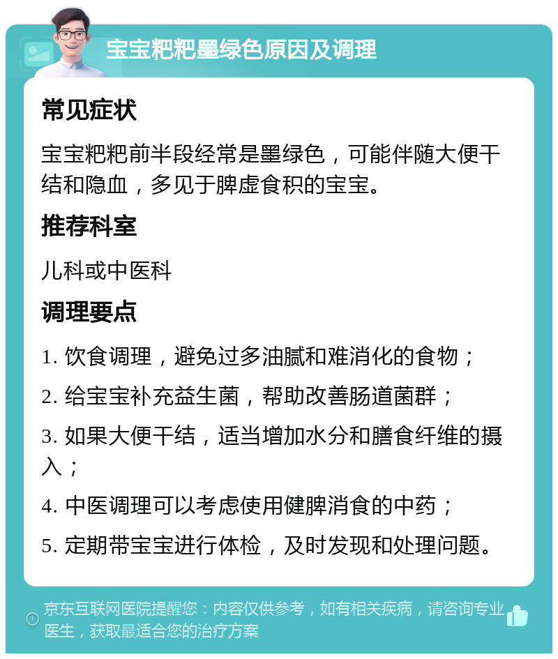 宝宝粑粑墨绿色原因及调理 常见症状 宝宝粑粑前半段经常是墨绿色，可能伴随大便干结和隐血，多见于脾虚食积的宝宝。 推荐科室 儿科或中医科 调理要点 1. 饮食调理，避免过多油腻和难消化的食物； 2. 给宝宝补充益生菌，帮助改善肠道菌群； 3. 如果大便干结，适当增加水分和膳食纤维的摄入； 4. 中医调理可以考虑使用健脾消食的中药； 5. 定期带宝宝进行体检，及时发现和处理问题。