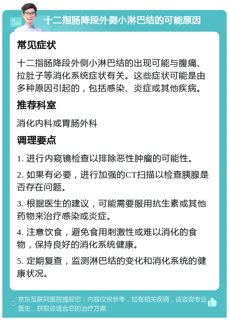 十二指肠降段外侧小淋巴结的可能原因 常见症状 十二指肠降段外侧小淋巴结的出现可能与腹痛、拉肚子等消化系统症状有关。这些症状可能是由多种原因引起的，包括感染、炎症或其他疾病。 推荐科室 消化内科或胃肠外科 调理要点 1. 进行内窥镜检查以排除恶性肿瘤的可能性。 2. 如果有必要，进行加强的CT扫描以检查胰腺是否存在问题。 3. 根据医生的建议，可能需要服用抗生素或其他药物来治疗感染或炎症。 4. 注意饮食，避免食用刺激性或难以消化的食物，保持良好的消化系统健康。 5. 定期复查，监测淋巴结的变化和消化系统的健康状况。