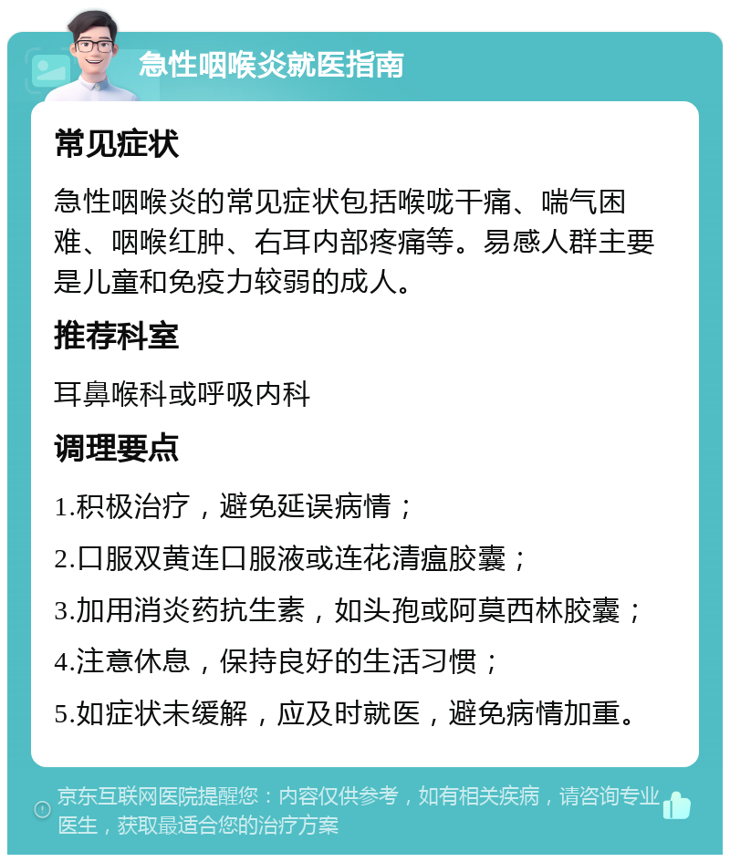 急性咽喉炎就医指南 常见症状 急性咽喉炎的常见症状包括喉咙干痛、喘气困难、咽喉红肿、右耳内部疼痛等。易感人群主要是儿童和免疫力较弱的成人。 推荐科室 耳鼻喉科或呼吸内科 调理要点 1.积极治疗，避免延误病情； 2.口服双黄连口服液或连花清瘟胶囊； 3.加用消炎药抗生素，如头孢或阿莫西林胶囊； 4.注意休息，保持良好的生活习惯； 5.如症状未缓解，应及时就医，避免病情加重。