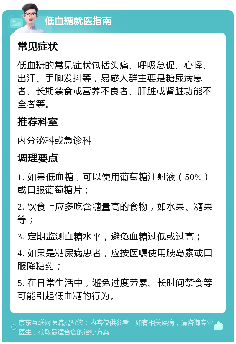 低血糖就医指南 常见症状 低血糖的常见症状包括头痛、呼吸急促、心悸、出汗、手脚发抖等，易感人群主要是糖尿病患者、长期禁食或营养不良者、肝脏或肾脏功能不全者等。 推荐科室 内分泌科或急诊科 调理要点 1. 如果低血糖，可以使用葡萄糖注射液（50%）或口服葡萄糖片； 2. 饮食上应多吃含糖量高的食物，如水果、糖果等； 3. 定期监测血糖水平，避免血糖过低或过高； 4. 如果是糖尿病患者，应按医嘱使用胰岛素或口服降糖药； 5. 在日常生活中，避免过度劳累、长时间禁食等可能引起低血糖的行为。