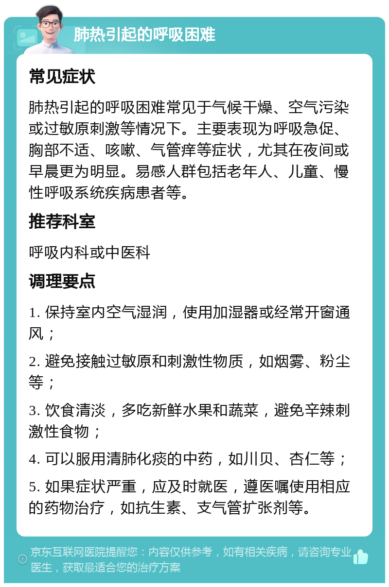 肺热引起的呼吸困难 常见症状 肺热引起的呼吸困难常见于气候干燥、空气污染或过敏原刺激等情况下。主要表现为呼吸急促、胸部不适、咳嗽、气管痒等症状，尤其在夜间或早晨更为明显。易感人群包括老年人、儿童、慢性呼吸系统疾病患者等。 推荐科室 呼吸内科或中医科 调理要点 1. 保持室内空气湿润，使用加湿器或经常开窗通风； 2. 避免接触过敏原和刺激性物质，如烟雾、粉尘等； 3. 饮食清淡，多吃新鲜水果和蔬菜，避免辛辣刺激性食物； 4. 可以服用清肺化痰的中药，如川贝、杏仁等； 5. 如果症状严重，应及时就医，遵医嘱使用相应的药物治疗，如抗生素、支气管扩张剂等。