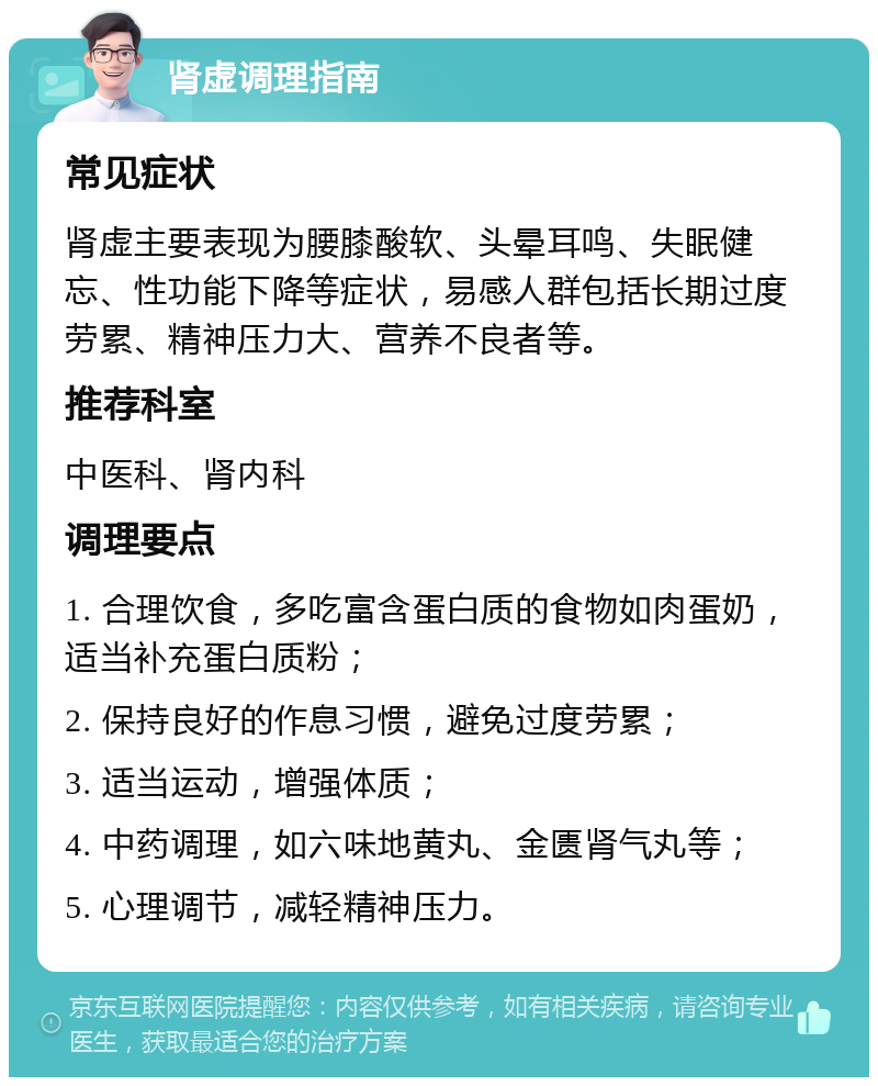 肾虚调理指南 常见症状 肾虚主要表现为腰膝酸软、头晕耳鸣、失眠健忘、性功能下降等症状，易感人群包括长期过度劳累、精神压力大、营养不良者等。 推荐科室 中医科、肾内科 调理要点 1. 合理饮食，多吃富含蛋白质的食物如肉蛋奶，适当补充蛋白质粉； 2. 保持良好的作息习惯，避免过度劳累； 3. 适当运动，增强体质； 4. 中药调理，如六味地黄丸、金匮肾气丸等； 5. 心理调节，减轻精神压力。