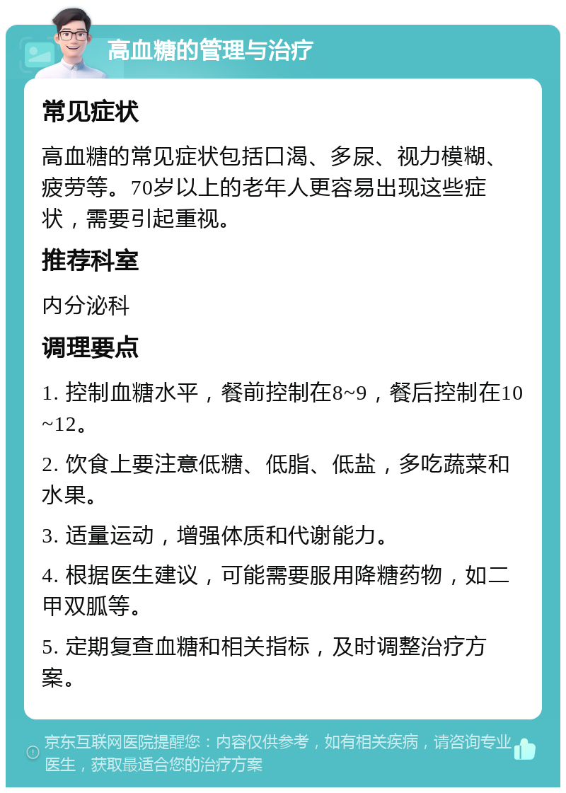 高血糖的管理与治疗 常见症状 高血糖的常见症状包括口渴、多尿、视力模糊、疲劳等。70岁以上的老年人更容易出现这些症状，需要引起重视。 推荐科室 内分泌科 调理要点 1. 控制血糖水平，餐前控制在8~9，餐后控制在10~12。 2. 饮食上要注意低糖、低脂、低盐，多吃蔬菜和水果。 3. 适量运动，增强体质和代谢能力。 4. 根据医生建议，可能需要服用降糖药物，如二甲双胍等。 5. 定期复查血糖和相关指标，及时调整治疗方案。