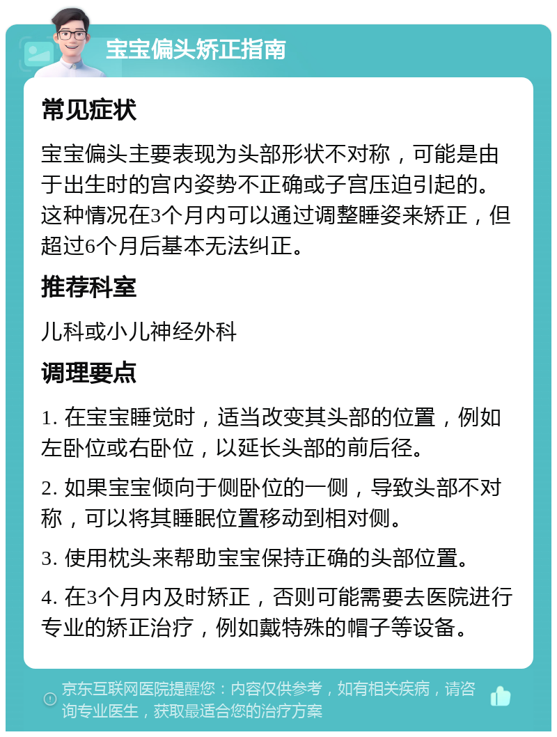 宝宝偏头矫正指南 常见症状 宝宝偏头主要表现为头部形状不对称，可能是由于出生时的宫内姿势不正确或子宫压迫引起的。这种情况在3个月内可以通过调整睡姿来矫正，但超过6个月后基本无法纠正。 推荐科室 儿科或小儿神经外科 调理要点 1. 在宝宝睡觉时，适当改变其头部的位置，例如左卧位或右卧位，以延长头部的前后径。 2. 如果宝宝倾向于侧卧位的一侧，导致头部不对称，可以将其睡眠位置移动到相对侧。 3. 使用枕头来帮助宝宝保持正确的头部位置。 4. 在3个月内及时矫正，否则可能需要去医院进行专业的矫正治疗，例如戴特殊的帽子等设备。