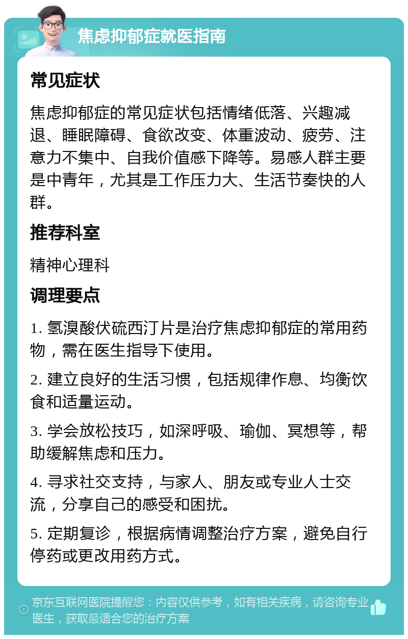 焦虑抑郁症就医指南 常见症状 焦虑抑郁症的常见症状包括情绪低落、兴趣减退、睡眠障碍、食欲改变、体重波动、疲劳、注意力不集中、自我价值感下降等。易感人群主要是中青年，尤其是工作压力大、生活节奏快的人群。 推荐科室 精神心理科 调理要点 1. 氢溴酸伏硫西汀片是治疗焦虑抑郁症的常用药物，需在医生指导下使用。 2. 建立良好的生活习惯，包括规律作息、均衡饮食和适量运动。 3. 学会放松技巧，如深呼吸、瑜伽、冥想等，帮助缓解焦虑和压力。 4. 寻求社交支持，与家人、朋友或专业人士交流，分享自己的感受和困扰。 5. 定期复诊，根据病情调整治疗方案，避免自行停药或更改用药方式。