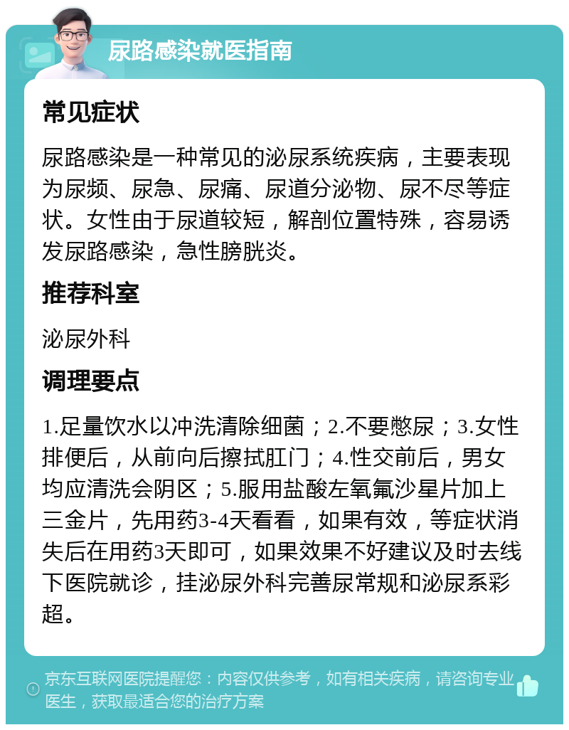 尿路感染就医指南 常见症状 尿路感染是一种常见的泌尿系统疾病，主要表现为尿频、尿急、尿痛、尿道分泌物、尿不尽等症状。女性由于尿道较短，解剖位置特殊，容易诱发尿路感染，急性膀胱炎。 推荐科室 泌尿外科 调理要点 1.足量饮水以冲洗清除细菌；2.不要憋尿；3.女性排便后，从前向后擦拭肛门；4.性交前后，男女均应清洗会阴区；5.服用盐酸左氧氟沙星片加上三金片，先用药3-4天看看，如果有效，等症状消失后在用药3天即可，如果效果不好建议及时去线下医院就诊，挂泌尿外科完善尿常规和泌尿系彩超。