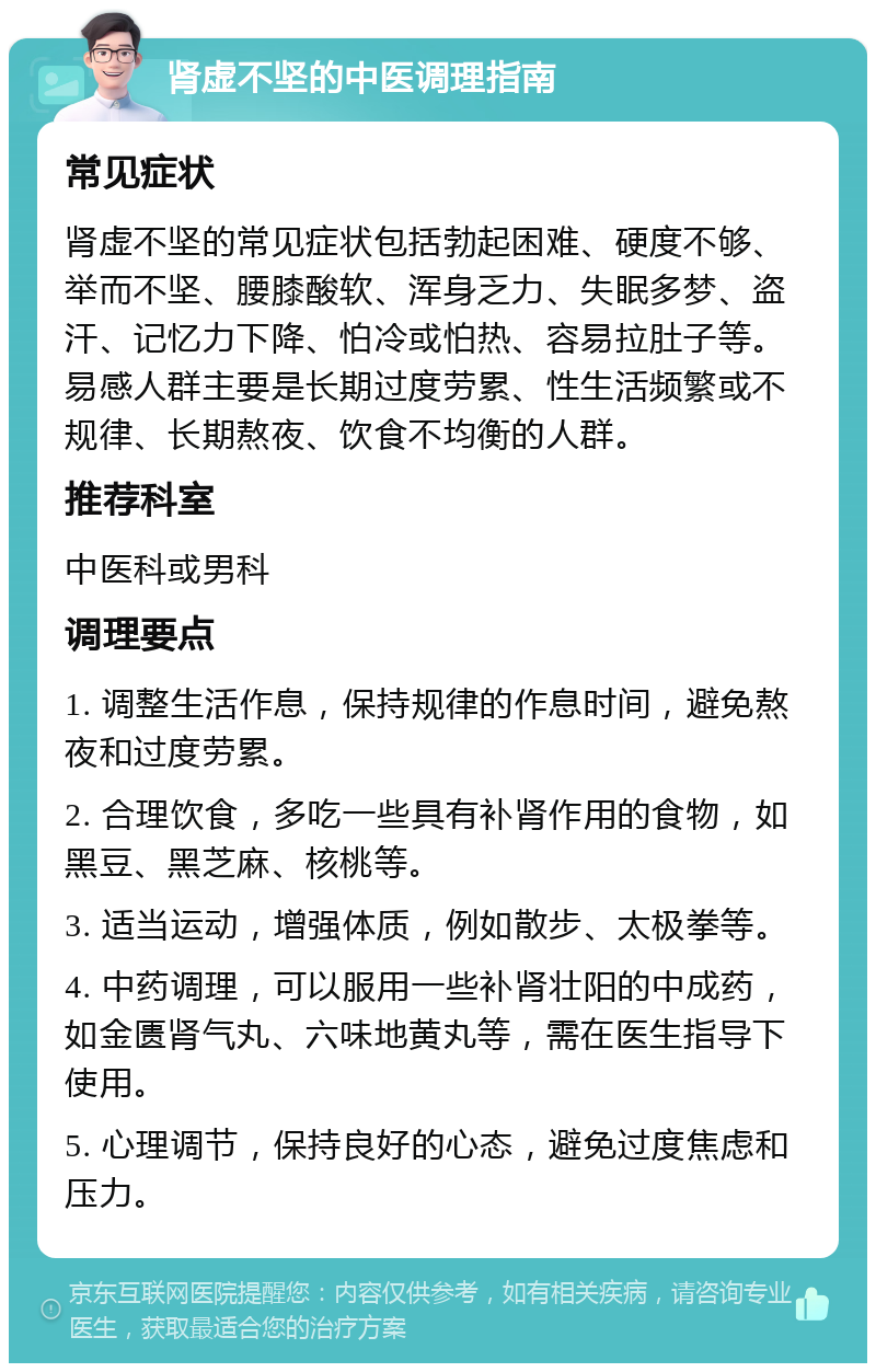 肾虚不坚的中医调理指南 常见症状 肾虚不坚的常见症状包括勃起困难、硬度不够、举而不坚、腰膝酸软、浑身乏力、失眠多梦、盗汗、记忆力下降、怕冷或怕热、容易拉肚子等。易感人群主要是长期过度劳累、性生活频繁或不规律、长期熬夜、饮食不均衡的人群。 推荐科室 中医科或男科 调理要点 1. 调整生活作息，保持规律的作息时间，避免熬夜和过度劳累。 2. 合理饮食，多吃一些具有补肾作用的食物，如黑豆、黑芝麻、核桃等。 3. 适当运动，增强体质，例如散步、太极拳等。 4. 中药调理，可以服用一些补肾壮阳的中成药，如金匮肾气丸、六味地黄丸等，需在医生指导下使用。 5. 心理调节，保持良好的心态，避免过度焦虑和压力。