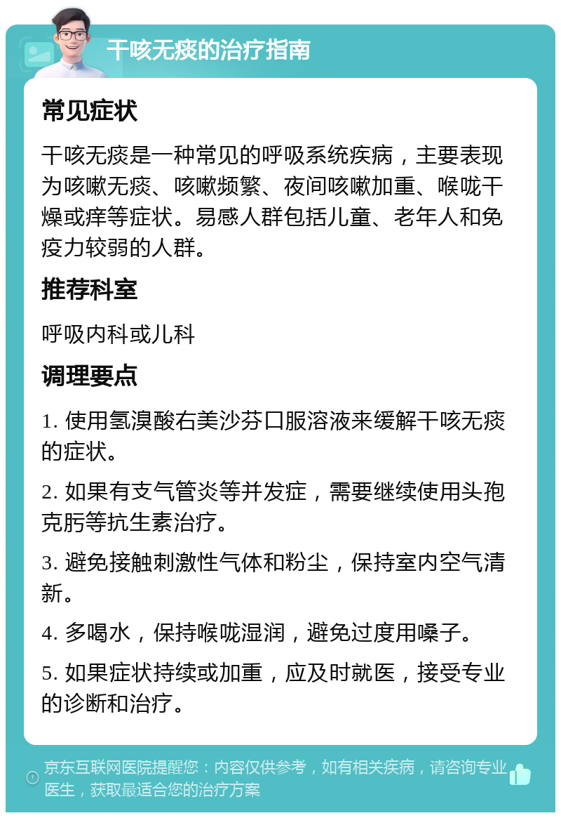 干咳无痰的治疗指南 常见症状 干咳无痰是一种常见的呼吸系统疾病，主要表现为咳嗽无痰、咳嗽频繁、夜间咳嗽加重、喉咙干燥或痒等症状。易感人群包括儿童、老年人和免疫力较弱的人群。 推荐科室 呼吸内科或儿科 调理要点 1. 使用氢溴酸右美沙芬口服溶液来缓解干咳无痰的症状。 2. 如果有支气管炎等并发症，需要继续使用头孢克肟等抗生素治疗。 3. 避免接触刺激性气体和粉尘，保持室内空气清新。 4. 多喝水，保持喉咙湿润，避免过度用嗓子。 5. 如果症状持续或加重，应及时就医，接受专业的诊断和治疗。