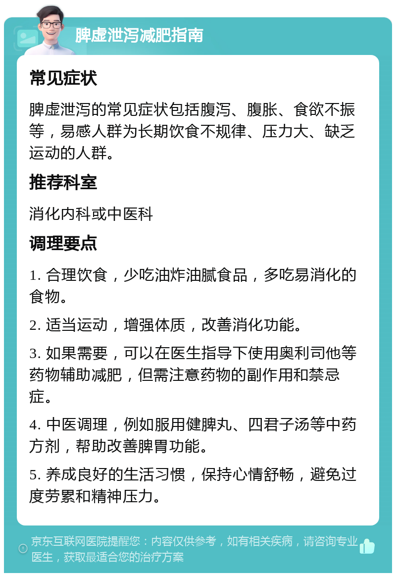 脾虚泄泻减肥指南 常见症状 脾虚泄泻的常见症状包括腹泻、腹胀、食欲不振等，易感人群为长期饮食不规律、压力大、缺乏运动的人群。 推荐科室 消化内科或中医科 调理要点 1. 合理饮食，少吃油炸油腻食品，多吃易消化的食物。 2. 适当运动，增强体质，改善消化功能。 3. 如果需要，可以在医生指导下使用奥利司他等药物辅助减肥，但需注意药物的副作用和禁忌症。 4. 中医调理，例如服用健脾丸、四君子汤等中药方剂，帮助改善脾胃功能。 5. 养成良好的生活习惯，保持心情舒畅，避免过度劳累和精神压力。