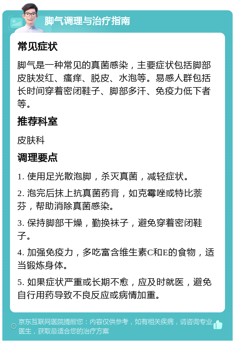 脚气调理与治疗指南 常见症状 脚气是一种常见的真菌感染，主要症状包括脚部皮肤发红、瘙痒、脱皮、水泡等。易感人群包括长时间穿着密闭鞋子、脚部多汗、免疫力低下者等。 推荐科室 皮肤科 调理要点 1. 使用足光散泡脚，杀灭真菌，减轻症状。 2. 泡完后抹上抗真菌药膏，如克霉唑或特比萘芬，帮助消除真菌感染。 3. 保持脚部干燥，勤换袜子，避免穿着密闭鞋子。 4. 加强免疫力，多吃富含维生素C和E的食物，适当锻炼身体。 5. 如果症状严重或长期不愈，应及时就医，避免自行用药导致不良反应或病情加重。