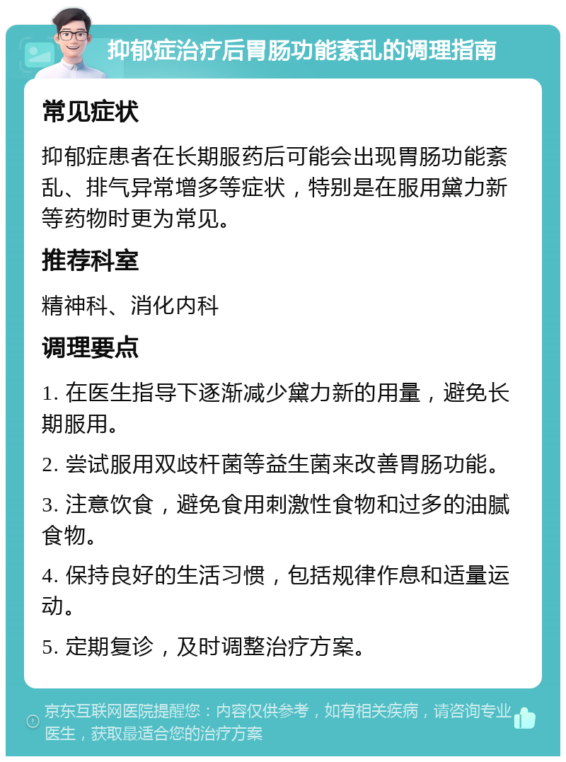 抑郁症治疗后胃肠功能紊乱的调理指南 常见症状 抑郁症患者在长期服药后可能会出现胃肠功能紊乱、排气异常增多等症状，特别是在服用黛力新等药物时更为常见。 推荐科室 精神科、消化内科 调理要点 1. 在医生指导下逐渐减少黛力新的用量，避免长期服用。 2. 尝试服用双歧杆菌等益生菌来改善胃肠功能。 3. 注意饮食，避免食用刺激性食物和过多的油腻食物。 4. 保持良好的生活习惯，包括规律作息和适量运动。 5. 定期复诊，及时调整治疗方案。