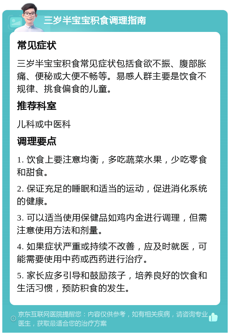 三岁半宝宝积食调理指南 常见症状 三岁半宝宝积食常见症状包括食欲不振、腹部胀痛、便秘或大便不畅等。易感人群主要是饮食不规律、挑食偏食的儿童。 推荐科室 儿科或中医科 调理要点 1. 饮食上要注意均衡，多吃蔬菜水果，少吃零食和甜食。 2. 保证充足的睡眠和适当的运动，促进消化系统的健康。 3. 可以适当使用保健品如鸡内金进行调理，但需注意使用方法和剂量。 4. 如果症状严重或持续不改善，应及时就医，可能需要使用中药或西药进行治疗。 5. 家长应多引导和鼓励孩子，培养良好的饮食和生活习惯，预防积食的发生。