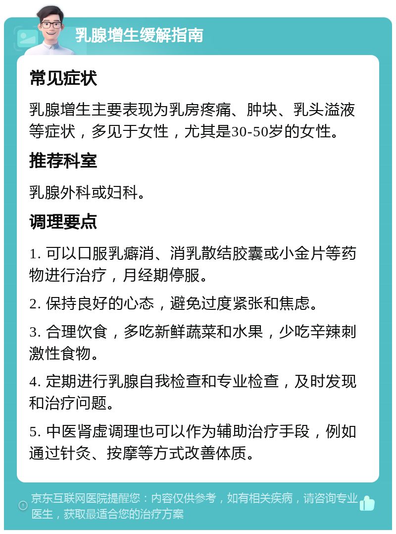 乳腺增生缓解指南 常见症状 乳腺增生主要表现为乳房疼痛、肿块、乳头溢液等症状，多见于女性，尤其是30-50岁的女性。 推荐科室 乳腺外科或妇科。 调理要点 1. 可以口服乳癖消、消乳散结胶囊或小金片等药物进行治疗，月经期停服。 2. 保持良好的心态，避免过度紧张和焦虑。 3. 合理饮食，多吃新鲜蔬菜和水果，少吃辛辣刺激性食物。 4. 定期进行乳腺自我检查和专业检查，及时发现和治疗问题。 5. 中医肾虚调理也可以作为辅助治疗手段，例如通过针灸、按摩等方式改善体质。