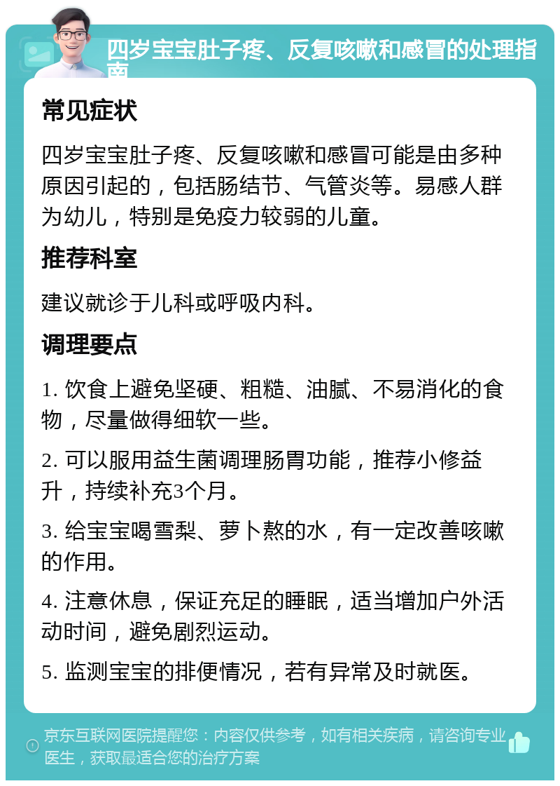 四岁宝宝肚子疼、反复咳嗽和感冒的处理指南 常见症状 四岁宝宝肚子疼、反复咳嗽和感冒可能是由多种原因引起的，包括肠结节、气管炎等。易感人群为幼儿，特别是免疫力较弱的儿童。 推荐科室 建议就诊于儿科或呼吸内科。 调理要点 1. 饮食上避免坚硬、粗糙、油腻、不易消化的食物，尽量做得细软一些。 2. 可以服用益生菌调理肠胃功能，推荐小修益升，持续补充3个月。 3. 给宝宝喝雪梨、萝卜熬的水，有一定改善咳嗽的作用。 4. 注意休息，保证充足的睡眠，适当增加户外活动时间，避免剧烈运动。 5. 监测宝宝的排便情况，若有异常及时就医。