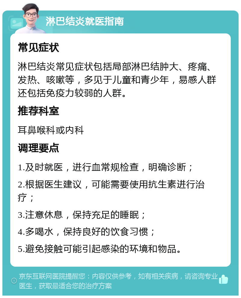 淋巴结炎就医指南 常见症状 淋巴结炎常见症状包括局部淋巴结肿大、疼痛、发热、咳嗽等，多见于儿童和青少年，易感人群还包括免疫力较弱的人群。 推荐科室 耳鼻喉科或内科 调理要点 1.及时就医，进行血常规检查，明确诊断； 2.根据医生建议，可能需要使用抗生素进行治疗； 3.注意休息，保持充足的睡眠； 4.多喝水，保持良好的饮食习惯； 5.避免接触可能引起感染的环境和物品。