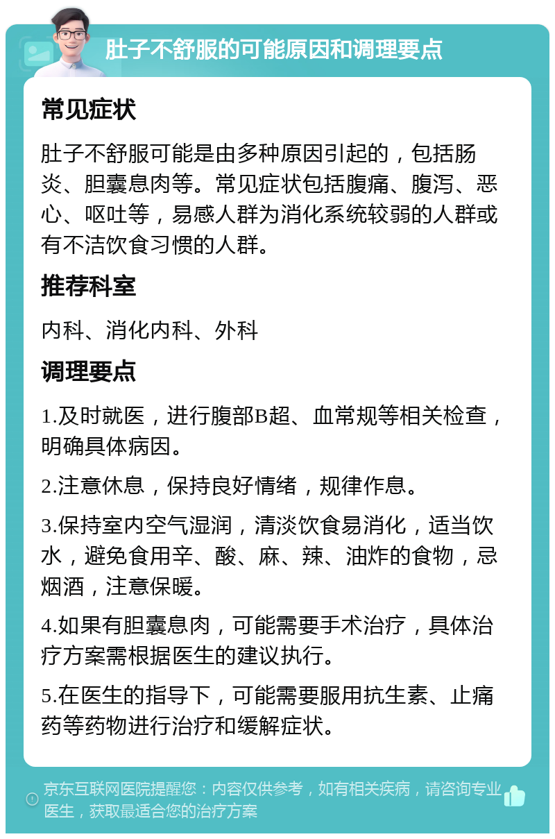 肚子不舒服的可能原因和调理要点 常见症状 肚子不舒服可能是由多种原因引起的，包括肠炎、胆囊息肉等。常见症状包括腹痛、腹泻、恶心、呕吐等，易感人群为消化系统较弱的人群或有不洁饮食习惯的人群。 推荐科室 内科、消化内科、外科 调理要点 1.及时就医，进行腹部B超、血常规等相关检查，明确具体病因。 2.注意休息，保持良好情绪，规律作息。 3.保持室内空气湿润，清淡饮食易消化，适当饮水，避免食用辛、酸、麻、辣、油炸的食物，忌烟酒，注意保暖。 4.如果有胆囊息肉，可能需要手术治疗，具体治疗方案需根据医生的建议执行。 5.在医生的指导下，可能需要服用抗生素、止痛药等药物进行治疗和缓解症状。