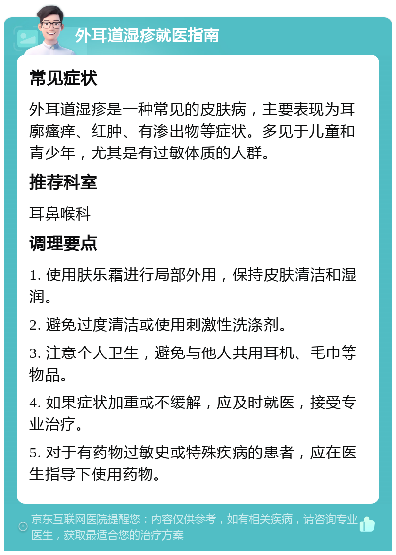 外耳道湿疹就医指南 常见症状 外耳道湿疹是一种常见的皮肤病，主要表现为耳廓瘙痒、红肿、有渗出物等症状。多见于儿童和青少年，尤其是有过敏体质的人群。 推荐科室 耳鼻喉科 调理要点 1. 使用肤乐霜进行局部外用，保持皮肤清洁和湿润。 2. 避免过度清洁或使用刺激性洗涤剂。 3. 注意个人卫生，避免与他人共用耳机、毛巾等物品。 4. 如果症状加重或不缓解，应及时就医，接受专业治疗。 5. 对于有药物过敏史或特殊疾病的患者，应在医生指导下使用药物。