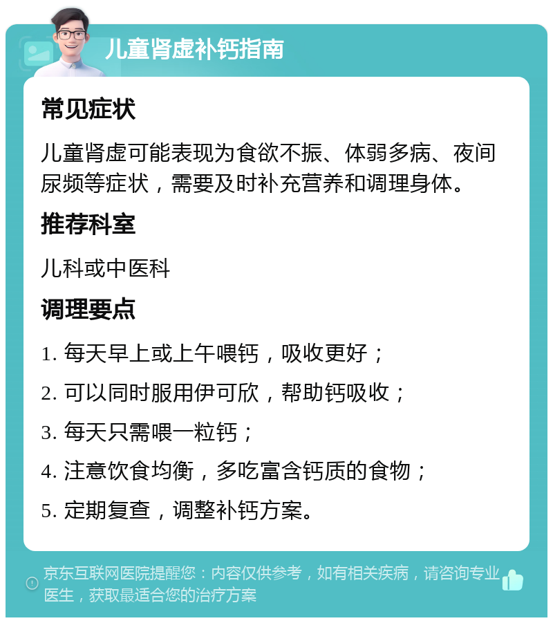 儿童肾虚补钙指南 常见症状 儿童肾虚可能表现为食欲不振、体弱多病、夜间尿频等症状，需要及时补充营养和调理身体。 推荐科室 儿科或中医科 调理要点 1. 每天早上或上午喂钙，吸收更好； 2. 可以同时服用伊可欣，帮助钙吸收； 3. 每天只需喂一粒钙； 4. 注意饮食均衡，多吃富含钙质的食物； 5. 定期复查，调整补钙方案。