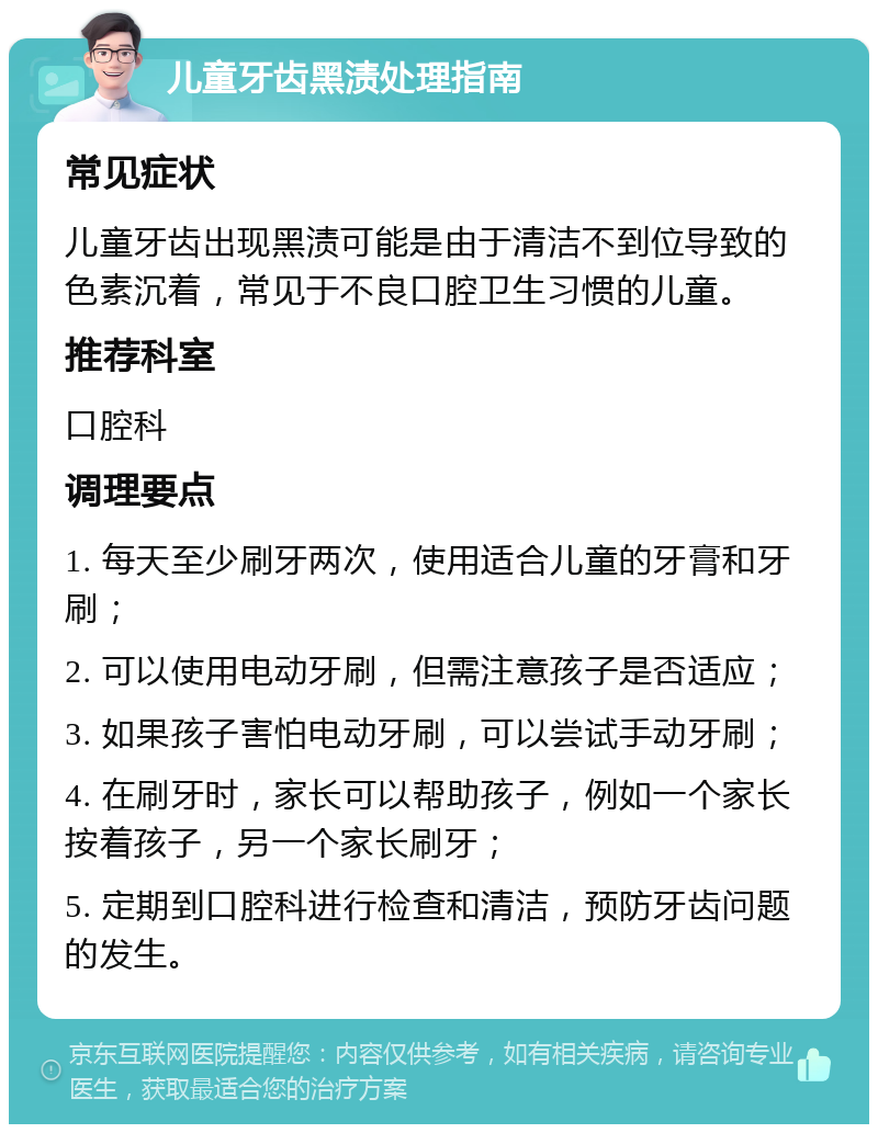 儿童牙齿黑渍处理指南 常见症状 儿童牙齿出现黑渍可能是由于清洁不到位导致的色素沉着，常见于不良口腔卫生习惯的儿童。 推荐科室 口腔科 调理要点 1. 每天至少刷牙两次，使用适合儿童的牙膏和牙刷； 2. 可以使用电动牙刷，但需注意孩子是否适应； 3. 如果孩子害怕电动牙刷，可以尝试手动牙刷； 4. 在刷牙时，家长可以帮助孩子，例如一个家长按着孩子，另一个家长刷牙； 5. 定期到口腔科进行检查和清洁，预防牙齿问题的发生。