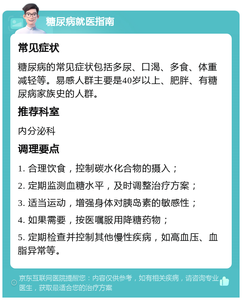 糖尿病就医指南 常见症状 糖尿病的常见症状包括多尿、口渴、多食、体重减轻等。易感人群主要是40岁以上、肥胖、有糖尿病家族史的人群。 推荐科室 内分泌科 调理要点 1. 合理饮食，控制碳水化合物的摄入； 2. 定期监测血糖水平，及时调整治疗方案； 3. 适当运动，增强身体对胰岛素的敏感性； 4. 如果需要，按医嘱服用降糖药物； 5. 定期检查并控制其他慢性疾病，如高血压、血脂异常等。