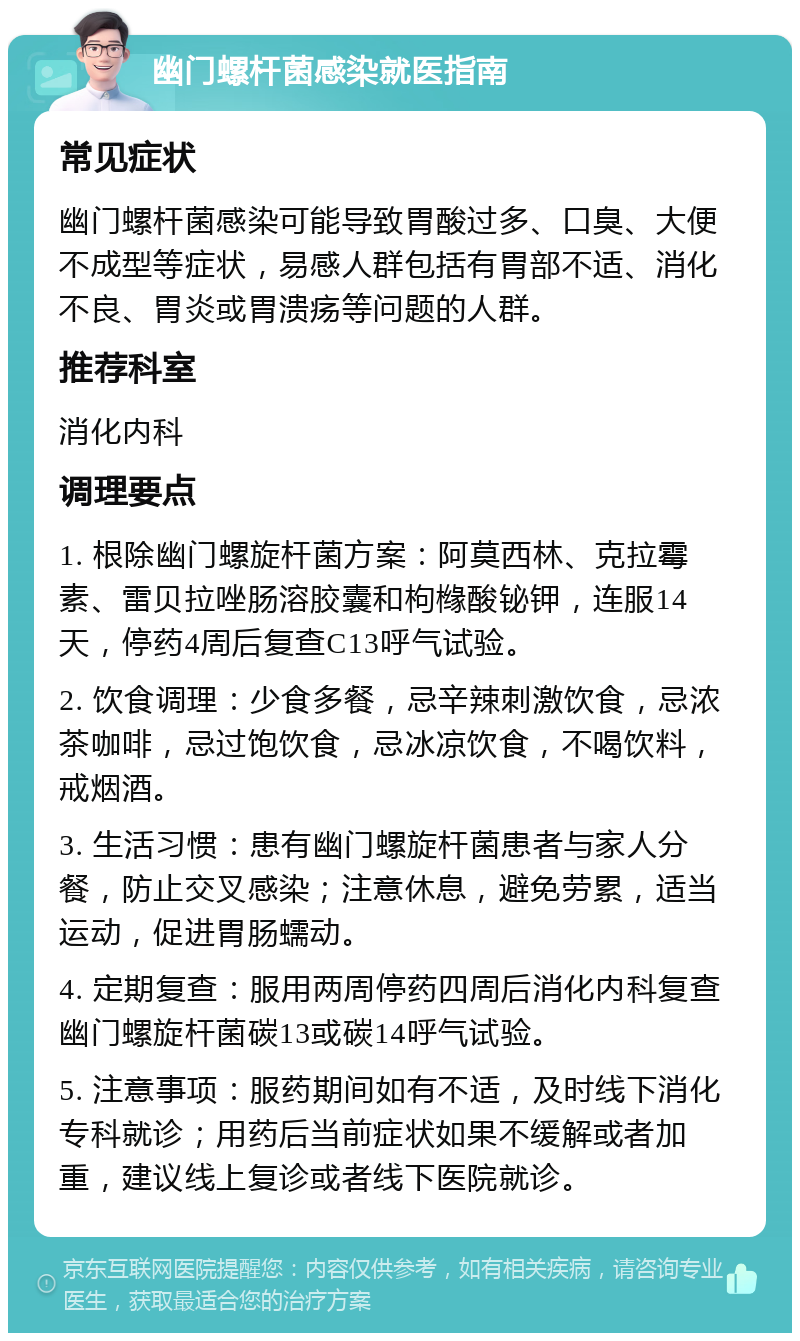 幽门螺杆菌感染就医指南 常见症状 幽门螺杆菌感染可能导致胃酸过多、口臭、大便不成型等症状，易感人群包括有胃部不适、消化不良、胃炎或胃溃疡等问题的人群。 推荐科室 消化内科 调理要点 1. 根除幽门螺旋杆菌方案：阿莫西林、克拉霉素、雷贝拉唑肠溶胶囊和枸橼酸铋钾，连服14天，停药4周后复查C13呼气试验。 2. 饮食调理：少食多餐，忌辛辣刺激饮食，忌浓茶咖啡，忌过饱饮食，忌冰凉饮食，不喝饮料，戒烟酒。 3. 生活习惯：患有幽门螺旋杆菌患者与家人分餐，防止交叉感染；注意休息，避免劳累，适当运动，促进胃肠蠕动。 4. 定期复查：服用两周停药四周后消化内科复查幽门螺旋杆菌碳13或碳14呼气试验。 5. 注意事项：服药期间如有不适，及时线下消化专科就诊；用药后当前症状如果不缓解或者加重，建议线上复诊或者线下医院就诊。