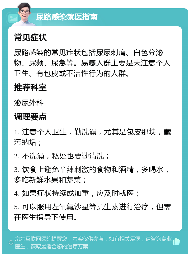 尿路感染就医指南 常见症状 尿路感染的常见症状包括尿尿刺痛、白色分泌物、尿频、尿急等。易感人群主要是未注意个人卫生、有包皮或不洁性行为的人群。 推荐科室 泌尿外科 调理要点 1. 注意个人卫生，勤洗澡，尤其是包皮那块，藏污纳垢； 2. 不洗澡，私处也要勤清洗； 3. 饮食上避免辛辣刺激的食物和酒精，多喝水，多吃新鲜水果和蔬菜； 4. 如果症状持续或加重，应及时就医； 5. 可以服用左氧氟沙星等抗生素进行治疗，但需在医生指导下使用。