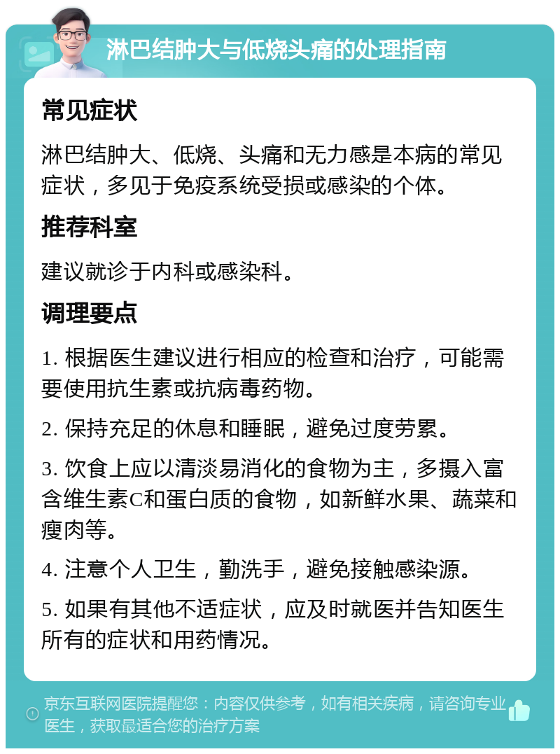 淋巴结肿大与低烧头痛的处理指南 常见症状 淋巴结肿大、低烧、头痛和无力感是本病的常见症状，多见于免疫系统受损或感染的个体。 推荐科室 建议就诊于内科或感染科。 调理要点 1. 根据医生建议进行相应的检查和治疗，可能需要使用抗生素或抗病毒药物。 2. 保持充足的休息和睡眠，避免过度劳累。 3. 饮食上应以清淡易消化的食物为主，多摄入富含维生素C和蛋白质的食物，如新鲜水果、蔬菜和瘦肉等。 4. 注意个人卫生，勤洗手，避免接触感染源。 5. 如果有其他不适症状，应及时就医并告知医生所有的症状和用药情况。