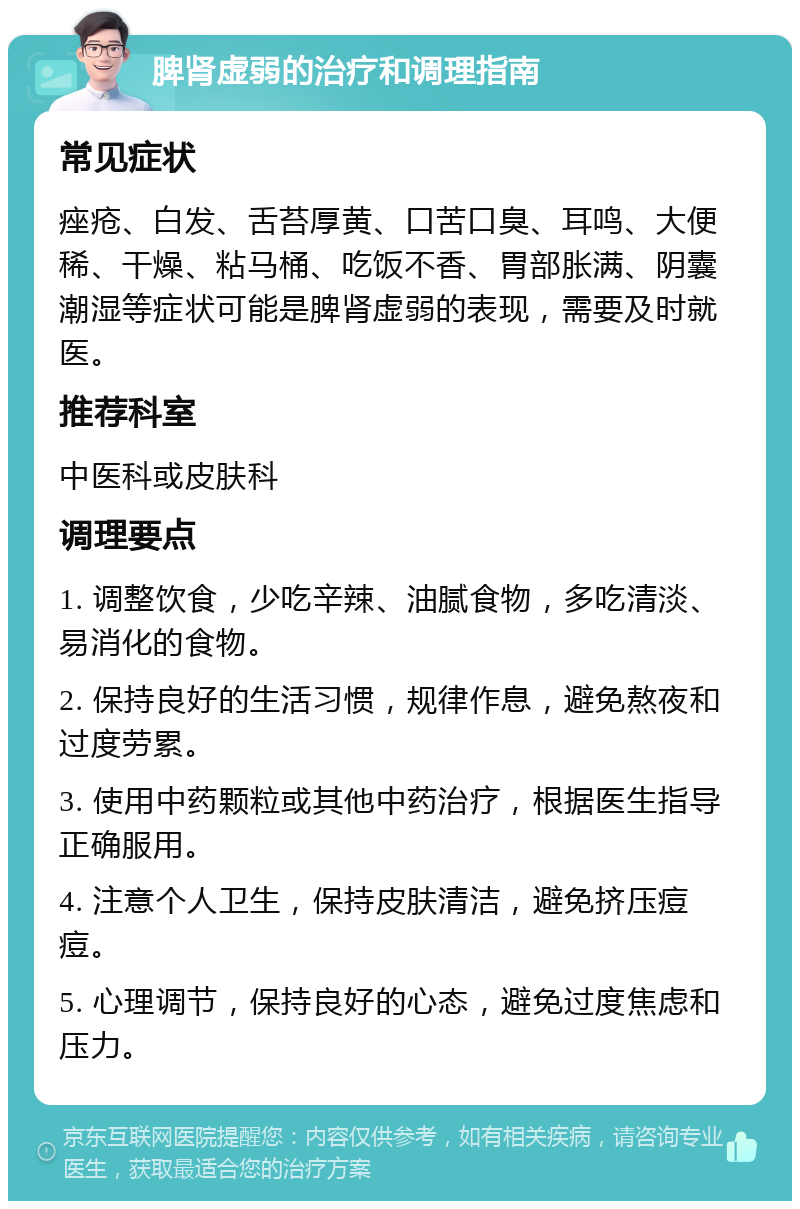 脾肾虚弱的治疗和调理指南 常见症状 痤疮、白发、舌苔厚黄、口苦口臭、耳鸣、大便稀、干燥、粘马桶、吃饭不香、胃部胀满、阴囊潮湿等症状可能是脾肾虚弱的表现，需要及时就医。 推荐科室 中医科或皮肤科 调理要点 1. 调整饮食，少吃辛辣、油腻食物，多吃清淡、易消化的食物。 2. 保持良好的生活习惯，规律作息，避免熬夜和过度劳累。 3. 使用中药颗粒或其他中药治疗，根据医生指导正确服用。 4. 注意个人卫生，保持皮肤清洁，避免挤压痘痘。 5. 心理调节，保持良好的心态，避免过度焦虑和压力。