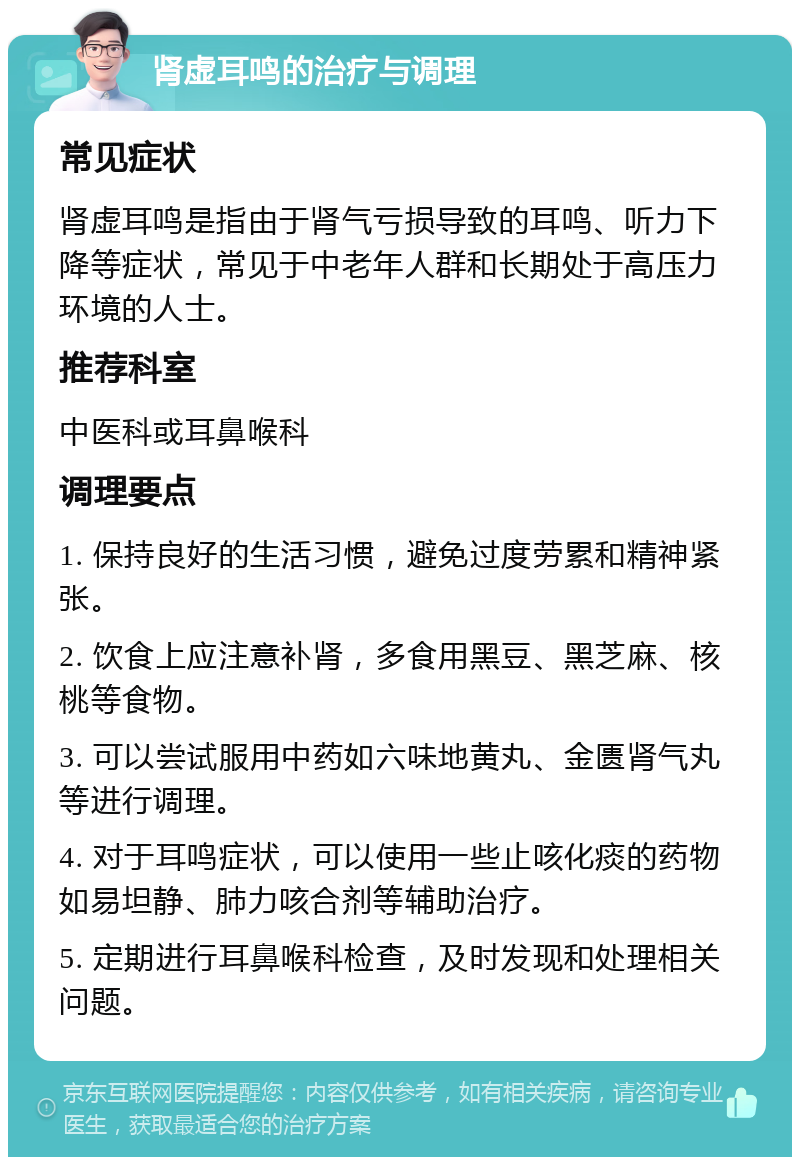 肾虚耳鸣的治疗与调理 常见症状 肾虚耳鸣是指由于肾气亏损导致的耳鸣、听力下降等症状，常见于中老年人群和长期处于高压力环境的人士。 推荐科室 中医科或耳鼻喉科 调理要点 1. 保持良好的生活习惯，避免过度劳累和精神紧张。 2. 饮食上应注意补肾，多食用黑豆、黑芝麻、核桃等食物。 3. 可以尝试服用中药如六味地黄丸、金匮肾气丸等进行调理。 4. 对于耳鸣症状，可以使用一些止咳化痰的药物如易坦静、肺力咳合剂等辅助治疗。 5. 定期进行耳鼻喉科检查，及时发现和处理相关问题。