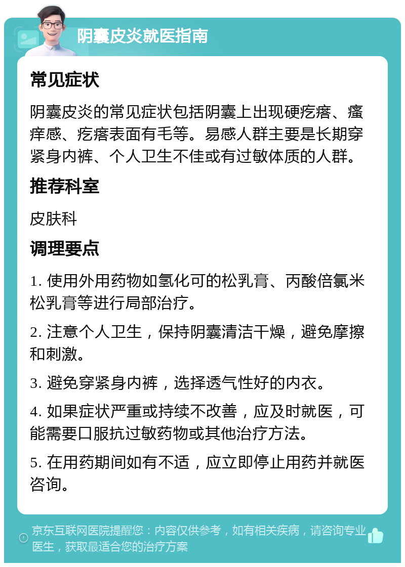 阴囊皮炎就医指南 常见症状 阴囊皮炎的常见症状包括阴囊上出现硬疙瘩、瘙痒感、疙瘩表面有毛等。易感人群主要是长期穿紧身内裤、个人卫生不佳或有过敏体质的人群。 推荐科室 皮肤科 调理要点 1. 使用外用药物如氢化可的松乳膏、丙酸倍氯米松乳膏等进行局部治疗。 2. 注意个人卫生，保持阴囊清洁干燥，避免摩擦和刺激。 3. 避免穿紧身内裤，选择透气性好的内衣。 4. 如果症状严重或持续不改善，应及时就医，可能需要口服抗过敏药物或其他治疗方法。 5. 在用药期间如有不适，应立即停止用药并就医咨询。