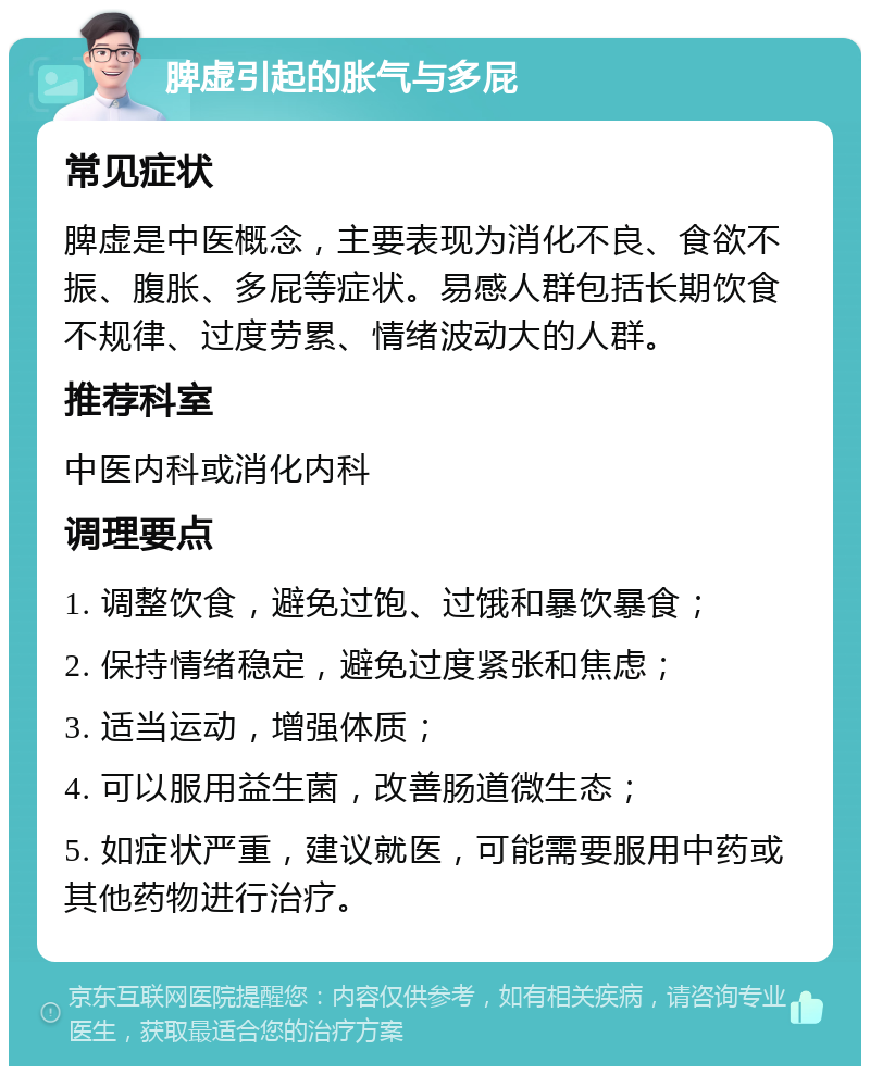 脾虚引起的胀气与多屁 常见症状 脾虚是中医概念，主要表现为消化不良、食欲不振、腹胀、多屁等症状。易感人群包括长期饮食不规律、过度劳累、情绪波动大的人群。 推荐科室 中医内科或消化内科 调理要点 1. 调整饮食，避免过饱、过饿和暴饮暴食； 2. 保持情绪稳定，避免过度紧张和焦虑； 3. 适当运动，增强体质； 4. 可以服用益生菌，改善肠道微生态； 5. 如症状严重，建议就医，可能需要服用中药或其他药物进行治疗。