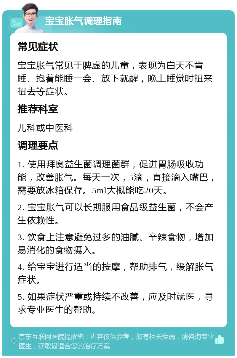 宝宝胀气调理指南 常见症状 宝宝胀气常见于脾虚的儿童，表现为白天不肯睡、抱着能睡一会、放下就醒，晚上睡觉时扭来扭去等症状。 推荐科室 儿科或中医科 调理要点 1. 使用拜奥益生菌调理菌群，促进胃肠吸收功能，改善胀气。每天一次，5滴，直接滴入嘴巴，需要放冰箱保存。5ml大概能吃20天。 2. 宝宝胀气可以长期服用食品级益生菌，不会产生依赖性。 3. 饮食上注意避免过多的油腻、辛辣食物，增加易消化的食物摄入。 4. 给宝宝进行适当的按摩，帮助排气，缓解胀气症状。 5. 如果症状严重或持续不改善，应及时就医，寻求专业医生的帮助。