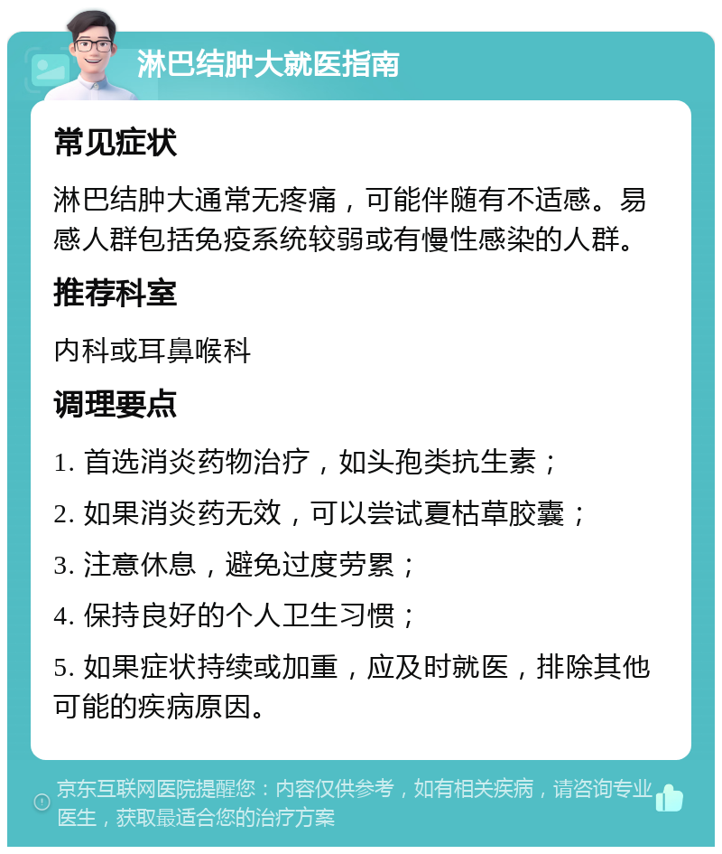 淋巴结肿大就医指南 常见症状 淋巴结肿大通常无疼痛，可能伴随有不适感。易感人群包括免疫系统较弱或有慢性感染的人群。 推荐科室 内科或耳鼻喉科 调理要点 1. 首选消炎药物治疗，如头孢类抗生素； 2. 如果消炎药无效，可以尝试夏枯草胶囊； 3. 注意休息，避免过度劳累； 4. 保持良好的个人卫生习惯； 5. 如果症状持续或加重，应及时就医，排除其他可能的疾病原因。