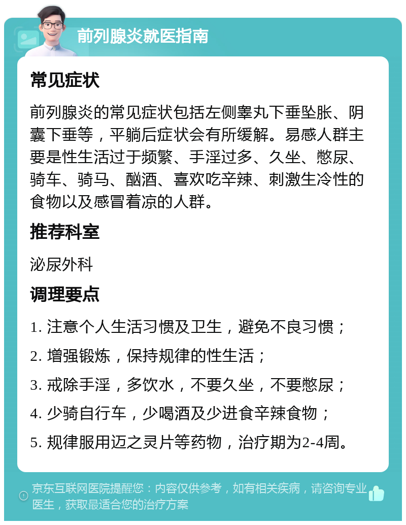 前列腺炎就医指南 常见症状 前列腺炎的常见症状包括左侧睾丸下垂坠胀、阴囊下垂等，平躺后症状会有所缓解。易感人群主要是性生活过于频繁、手淫过多、久坐、憋尿、骑车、骑马、酗酒、喜欢吃辛辣、刺激生冷性的食物以及感冒着凉的人群。 推荐科室 泌尿外科 调理要点 1. 注意个人生活习惯及卫生，避免不良习惯； 2. 增强锻炼，保持规律的性生活； 3. 戒除手淫，多饮水，不要久坐，不要憋尿； 4. 少骑自行车，少喝酒及少进食辛辣食物； 5. 规律服用迈之灵片等药物，治疗期为2-4周。