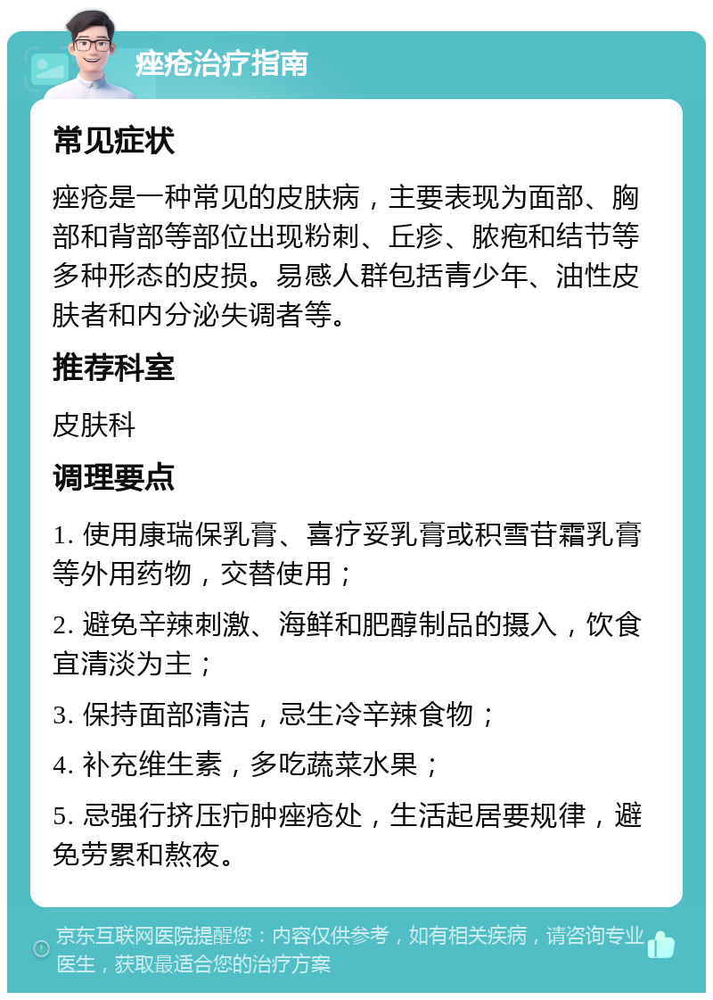 痤疮治疗指南 常见症状 痤疮是一种常见的皮肤病，主要表现为面部、胸部和背部等部位出现粉刺、丘疹、脓疱和结节等多种形态的皮损。易感人群包括青少年、油性皮肤者和内分泌失调者等。 推荐科室 皮肤科 调理要点 1. 使用康瑞保乳膏、喜疗妥乳膏或积雪苷霜乳膏等外用药物，交替使用； 2. 避免辛辣刺激、海鲜和肥醇制品的摄入，饮食宜清淡为主； 3. 保持面部清洁，忌生冷辛辣食物； 4. 补充维生素，多吃蔬菜水果； 5. 忌强行挤压疖肿痤疮处，生活起居要规律，避免劳累和熬夜。