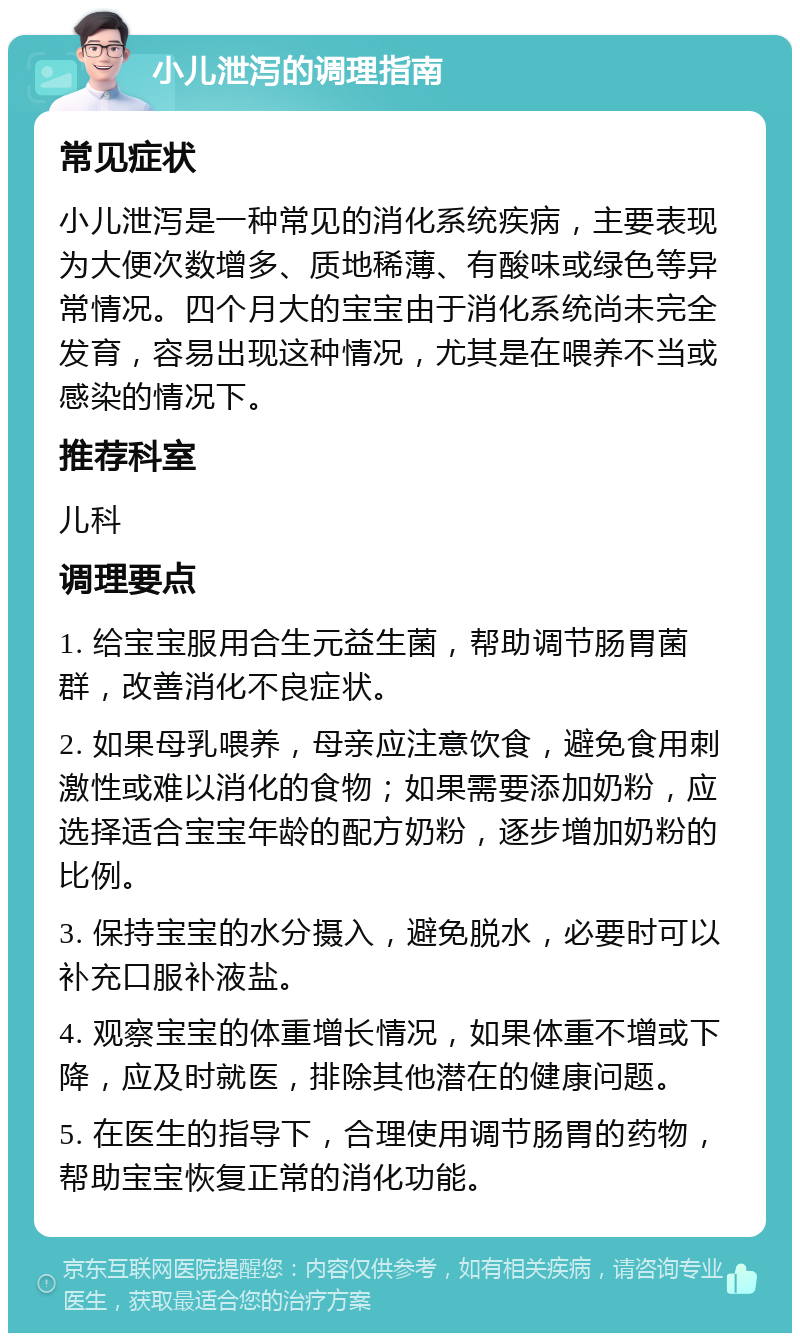 小儿泄泻的调理指南 常见症状 小儿泄泻是一种常见的消化系统疾病，主要表现为大便次数增多、质地稀薄、有酸味或绿色等异常情况。四个月大的宝宝由于消化系统尚未完全发育，容易出现这种情况，尤其是在喂养不当或感染的情况下。 推荐科室 儿科 调理要点 1. 给宝宝服用合生元益生菌，帮助调节肠胃菌群，改善消化不良症状。 2. 如果母乳喂养，母亲应注意饮食，避免食用刺激性或难以消化的食物；如果需要添加奶粉，应选择适合宝宝年龄的配方奶粉，逐步增加奶粉的比例。 3. 保持宝宝的水分摄入，避免脱水，必要时可以补充口服补液盐。 4. 观察宝宝的体重增长情况，如果体重不增或下降，应及时就医，排除其他潜在的健康问题。 5. 在医生的指导下，合理使用调节肠胃的药物，帮助宝宝恢复正常的消化功能。