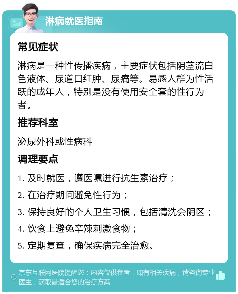 淋病就医指南 常见症状 淋病是一种性传播疾病，主要症状包括阴茎流白色液体、尿道口红肿、尿痛等。易感人群为性活跃的成年人，特别是没有使用安全套的性行为者。 推荐科室 泌尿外科或性病科 调理要点 1. 及时就医，遵医嘱进行抗生素治疗； 2. 在治疗期间避免性行为； 3. 保持良好的个人卫生习惯，包括清洗会阴区； 4. 饮食上避免辛辣刺激食物； 5. 定期复查，确保疾病完全治愈。