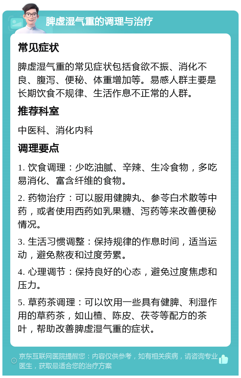 脾虚湿气重的调理与治疗 常见症状 脾虚湿气重的常见症状包括食欲不振、消化不良、腹泻、便秘、体重增加等。易感人群主要是长期饮食不规律、生活作息不正常的人群。 推荐科室 中医科、消化内科 调理要点 1. 饮食调理：少吃油腻、辛辣、生冷食物，多吃易消化、富含纤维的食物。 2. 药物治疗：可以服用健脾丸、参苓白术散等中药，或者使用西药如乳果糖、泻药等来改善便秘情况。 3. 生活习惯调整：保持规律的作息时间，适当运动，避免熬夜和过度劳累。 4. 心理调节：保持良好的心态，避免过度焦虑和压力。 5. 草药茶调理：可以饮用一些具有健脾、利湿作用的草药茶，如山楂、陈皮、茯苓等配方的茶叶，帮助改善脾虚湿气重的症状。