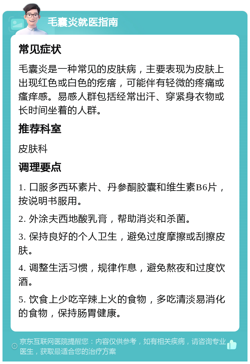 毛囊炎就医指南 常见症状 毛囊炎是一种常见的皮肤病，主要表现为皮肤上出现红色或白色的疙瘩，可能伴有轻微的疼痛或瘙痒感。易感人群包括经常出汗、穿紧身衣物或长时间坐着的人群。 推荐科室 皮肤科 调理要点 1. 口服多西环素片、丹参酮胶囊和维生素B6片，按说明书服用。 2. 外涂夫西地酸乳膏，帮助消炎和杀菌。 3. 保持良好的个人卫生，避免过度摩擦或刮擦皮肤。 4. 调整生活习惯，规律作息，避免熬夜和过度饮酒。 5. 饮食上少吃辛辣上火的食物，多吃清淡易消化的食物，保持肠胃健康。