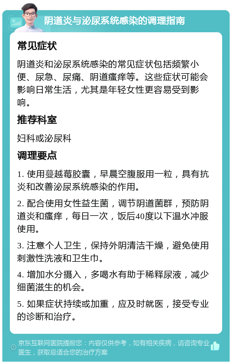 阴道炎与泌尿系统感染的调理指南 常见症状 阴道炎和泌尿系统感染的常见症状包括频繁小便、尿急、尿痛、阴道瘙痒等。这些症状可能会影响日常生活，尤其是年轻女性更容易受到影响。 推荐科室 妇科或泌尿科 调理要点 1. 使用蔓越莓胶囊，早晨空腹服用一粒，具有抗炎和改善泌尿系统感染的作用。 2. 配合使用女性益生菌，调节阴道菌群，预防阴道炎和瘙痒，每日一次，饭后40度以下温水冲服使用。 3. 注意个人卫生，保持外阴清洁干燥，避免使用刺激性洗液和卫生巾。 4. 增加水分摄入，多喝水有助于稀释尿液，减少细菌滋生的机会。 5. 如果症状持续或加重，应及时就医，接受专业的诊断和治疗。