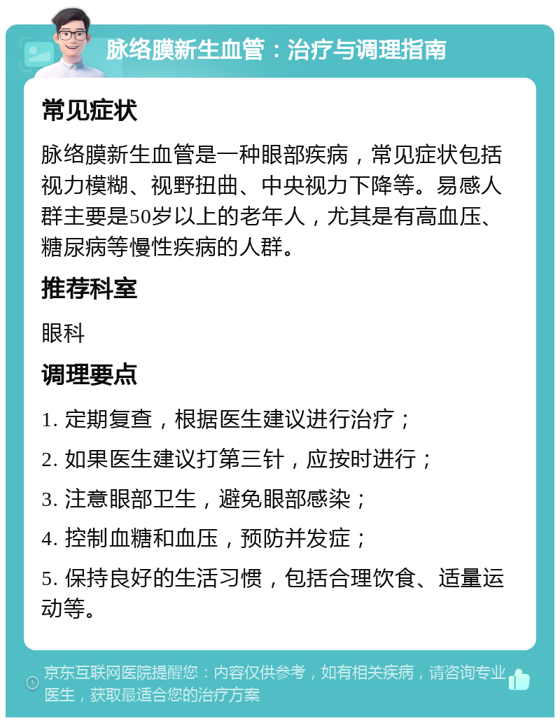 脉络膜新生血管：治疗与调理指南 常见症状 脉络膜新生血管是一种眼部疾病，常见症状包括视力模糊、视野扭曲、中央视力下降等。易感人群主要是50岁以上的老年人，尤其是有高血压、糖尿病等慢性疾病的人群。 推荐科室 眼科 调理要点 1. 定期复查，根据医生建议进行治疗； 2. 如果医生建议打第三针，应按时进行； 3. 注意眼部卫生，避免眼部感染； 4. 控制血糖和血压，预防并发症； 5. 保持良好的生活习惯，包括合理饮食、适量运动等。