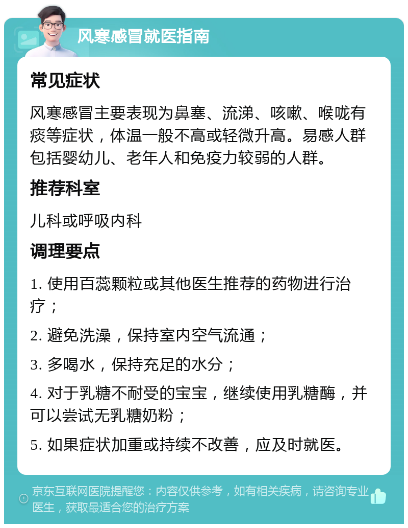 风寒感冒就医指南 常见症状 风寒感冒主要表现为鼻塞、流涕、咳嗽、喉咙有痰等症状，体温一般不高或轻微升高。易感人群包括婴幼儿、老年人和免疫力较弱的人群。 推荐科室 儿科或呼吸内科 调理要点 1. 使用百蕊颗粒或其他医生推荐的药物进行治疗； 2. 避免洗澡，保持室内空气流通； 3. 多喝水，保持充足的水分； 4. 对于乳糖不耐受的宝宝，继续使用乳糖酶，并可以尝试无乳糖奶粉； 5. 如果症状加重或持续不改善，应及时就医。