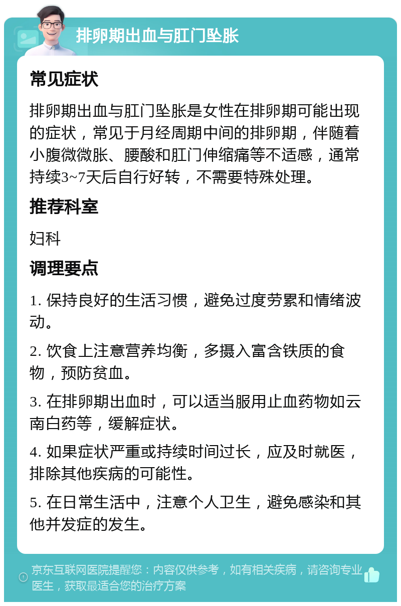 排卵期出血与肛门坠胀 常见症状 排卵期出血与肛门坠胀是女性在排卵期可能出现的症状，常见于月经周期中间的排卵期，伴随着小腹微微胀、腰酸和肛门伸缩痛等不适感，通常持续3~7天后自行好转，不需要特殊处理。 推荐科室 妇科 调理要点 1. 保持良好的生活习惯，避免过度劳累和情绪波动。 2. 饮食上注意营养均衡，多摄入富含铁质的食物，预防贫血。 3. 在排卵期出血时，可以适当服用止血药物如云南白药等，缓解症状。 4. 如果症状严重或持续时间过长，应及时就医，排除其他疾病的可能性。 5. 在日常生活中，注意个人卫生，避免感染和其他并发症的发生。