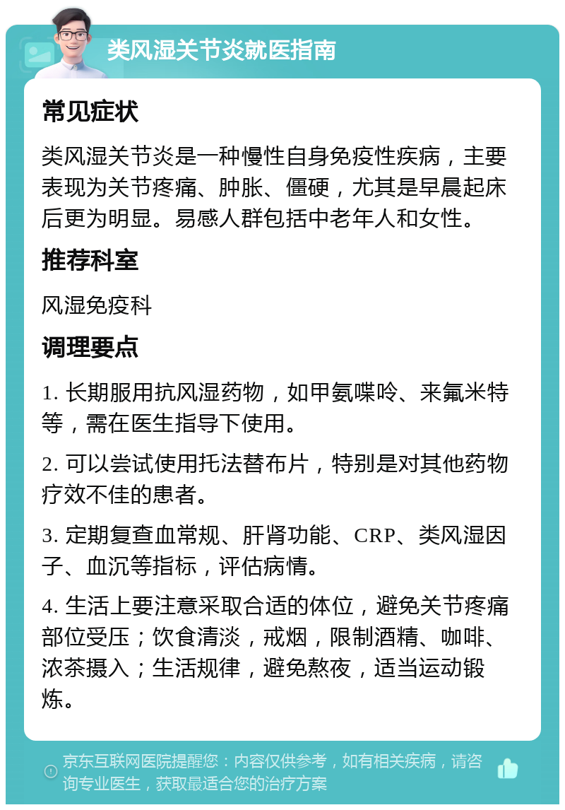 类风湿关节炎就医指南 常见症状 类风湿关节炎是一种慢性自身免疫性疾病，主要表现为关节疼痛、肿胀、僵硬，尤其是早晨起床后更为明显。易感人群包括中老年人和女性。 推荐科室 风湿免疫科 调理要点 1. 长期服用抗风湿药物，如甲氨喋呤、来氟米特等，需在医生指导下使用。 2. 可以尝试使用托法替布片，特别是对其他药物疗效不佳的患者。 3. 定期复查血常规、肝肾功能、CRP、类风湿因子、血沉等指标，评估病情。 4. 生活上要注意采取合适的体位，避免关节疼痛部位受压；饮食清淡，戒烟，限制酒精、咖啡、浓茶摄入；生活规律，避免熬夜，适当运动锻炼。