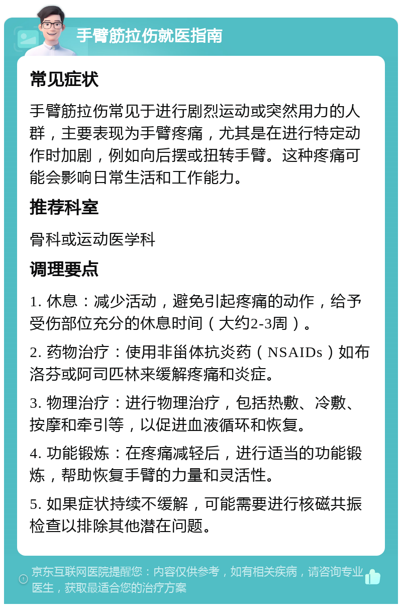 手臂筋拉伤就医指南 常见症状 手臂筋拉伤常见于进行剧烈运动或突然用力的人群，主要表现为手臂疼痛，尤其是在进行特定动作时加剧，例如向后摆或扭转手臂。这种疼痛可能会影响日常生活和工作能力。 推荐科室 骨科或运动医学科 调理要点 1. 休息：减少活动，避免引起疼痛的动作，给予受伤部位充分的休息时间（大约2-3周）。 2. 药物治疗：使用非甾体抗炎药（NSAIDs）如布洛芬或阿司匹林来缓解疼痛和炎症。 3. 物理治疗：进行物理治疗，包括热敷、冷敷、按摩和牵引等，以促进血液循环和恢复。 4. 功能锻炼：在疼痛减轻后，进行适当的功能锻炼，帮助恢复手臂的力量和灵活性。 5. 如果症状持续不缓解，可能需要进行核磁共振检查以排除其他潜在问题。