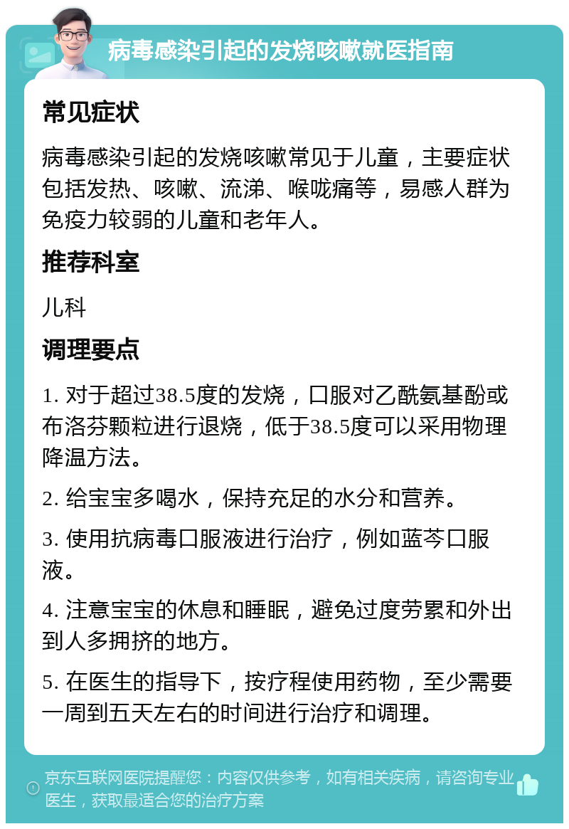 病毒感染引起的发烧咳嗽就医指南 常见症状 病毒感染引起的发烧咳嗽常见于儿童，主要症状包括发热、咳嗽、流涕、喉咙痛等，易感人群为免疫力较弱的儿童和老年人。 推荐科室 儿科 调理要点 1. 对于超过38.5度的发烧，口服对乙酰氨基酚或布洛芬颗粒进行退烧，低于38.5度可以采用物理降温方法。 2. 给宝宝多喝水，保持充足的水分和营养。 3. 使用抗病毒口服液进行治疗，例如蓝芩口服液。 4. 注意宝宝的休息和睡眠，避免过度劳累和外出到人多拥挤的地方。 5. 在医生的指导下，按疗程使用药物，至少需要一周到五天左右的时间进行治疗和调理。