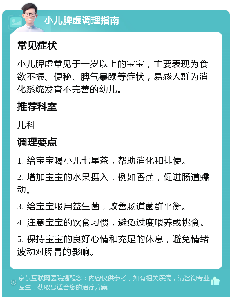 小儿脾虚调理指南 常见症状 小儿脾虚常见于一岁以上的宝宝，主要表现为食欲不振、便秘、脾气暴躁等症状，易感人群为消化系统发育不完善的幼儿。 推荐科室 儿科 调理要点 1. 给宝宝喝小儿七星茶，帮助消化和排便。 2. 增加宝宝的水果摄入，例如香蕉，促进肠道蠕动。 3. 给宝宝服用益生菌，改善肠道菌群平衡。 4. 注意宝宝的饮食习惯，避免过度喂养或挑食。 5. 保持宝宝的良好心情和充足的休息，避免情绪波动对脾胃的影响。