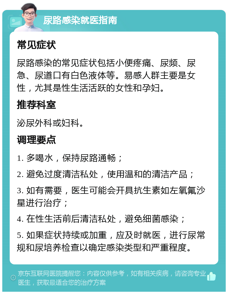 尿路感染就医指南 常见症状 尿路感染的常见症状包括小便疼痛、尿频、尿急、尿道口有白色液体等。易感人群主要是女性，尤其是性生活活跃的女性和孕妇。 推荐科室 泌尿外科或妇科。 调理要点 1. 多喝水，保持尿路通畅； 2. 避免过度清洁私处，使用温和的清洁产品； 3. 如有需要，医生可能会开具抗生素如左氧氟沙星进行治疗； 4. 在性生活前后清洁私处，避免细菌感染； 5. 如果症状持续或加重，应及时就医，进行尿常规和尿培养检查以确定感染类型和严重程度。